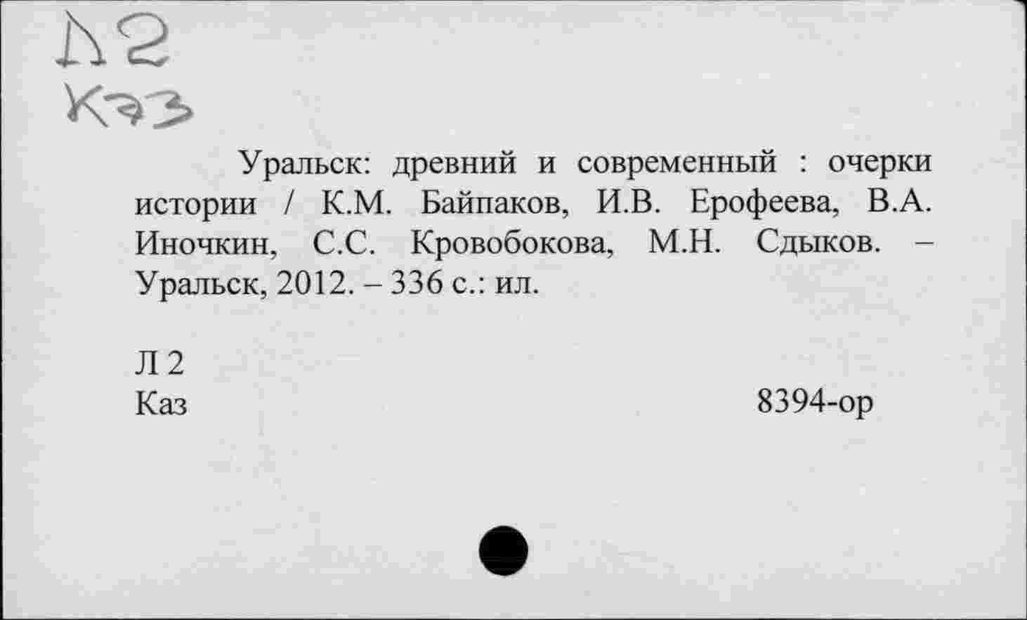 ﻿h 2
Кэз
Уральск: древний и современный : очерки истории / К.М. Байпаков, И.В. Ерофеева, В.А. Иночкин, С.С. Кровобокова, М.Н. Сдыков. -Уральск, 2012. - 336 с.: ил.
Л2
Каз
8394-ор